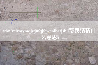 whn(yclynzynwjjwjnfqjfqwhnlbrzjshll帮我猜猜什么意思)