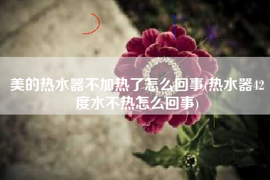 美的热水器不加热了怎么回事(热水器42度水不热怎么回事)