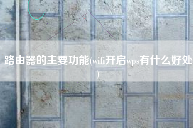 路由器的主要功能(wifi开启wps有什么好处)