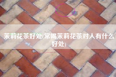 茉莉花茶好处(常喝茉莉花茶对人有什么好处)