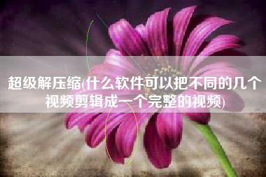 超级解压缩(什么软件可以把不同的几个视频剪辑成一个完整的视频)