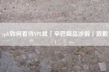 ypl(如何看待YPL就「辛巴商品涉假」致歉)