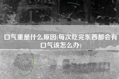 详细阅读:口气重是什么原因(每次吃完东西都会有口气该怎么办) 口气重是什么原因(每次吃完东西都会有口气该怎么办)