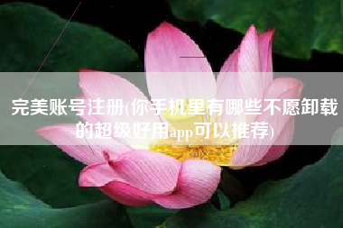 完美账号注册(你手机里有哪些不愿卸载的超级好用app可以推荐)