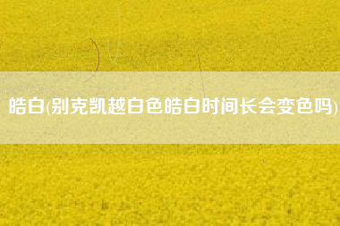 皓白(别克凯越白色皓白时间长会变色吗)