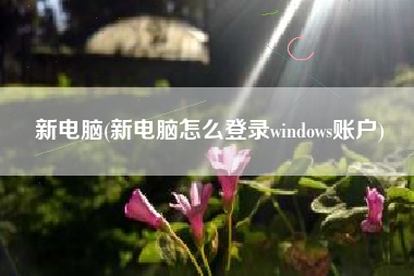 新电脑(新电脑怎么登录windows账户)