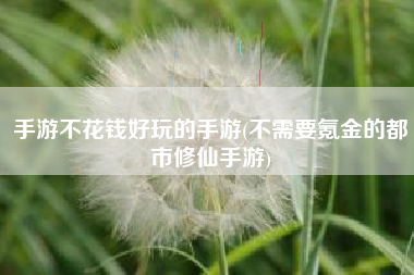手游不花钱好玩的手游(不需要氪金的都市修仙手游)