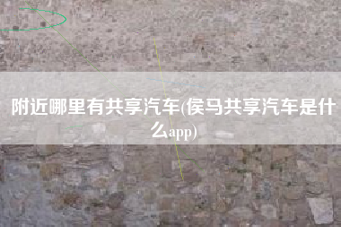 附近哪里有共享汽车(侯马共享汽车是什么app)