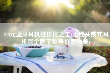 100元蓝牙耳机性价比之王(无线头戴式耳机哪个牌子型号价廉物美)