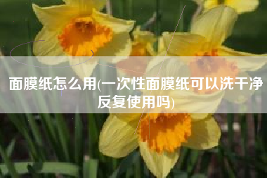 面膜纸怎么用(一次性面膜纸可以洗干净反复使用吗)