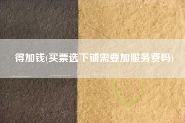 得加钱(买票选下铺需要加服务费吗)
