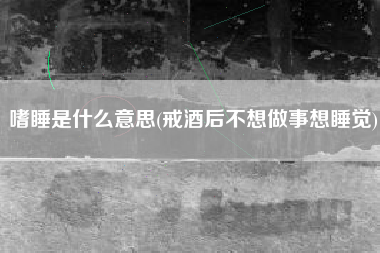 嗜睡是什么意思(戒酒后不想做事想睡觉)