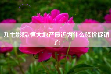 九七影院(恒大地产最近为什么降价促销了)