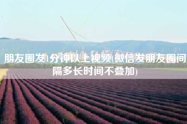 朋友圈发1分钟以上视频(微信发朋友圈间隔多长时间不叠加)