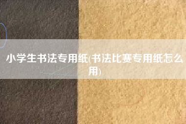 小学生书法专用纸(书法比赛专用纸怎么用)