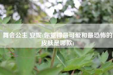 详细阅读:舞会公主 安妮(你觉得最可爱和最恐怖的皮肤是哪款) 舞会公主 安妮(你觉得最可爱和最恐怖的皮肤是哪款)