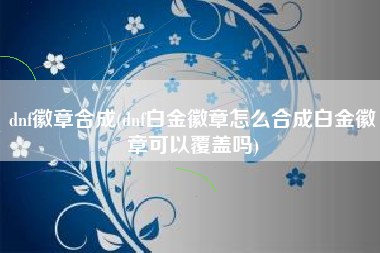 dnf徽章合成(dnf白金徽章怎么合成白金徽章可以覆盖吗)