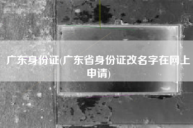 广东身份证(广东省身份证改名字在网上申请)