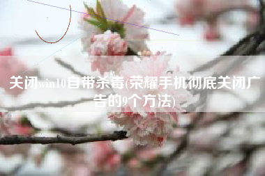 关闭win10自带杀毒(荣耀手机彻底关闭广告的9个方法)