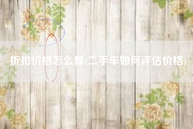 折扣价格怎么算(二手车如何评估价格)