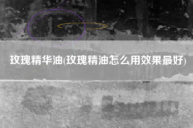 玫瑰精华油(玫瑰精油怎么用效果最好)