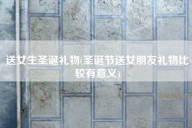 送女生圣诞礼物(圣诞节送女朋友礼物比较有意义)