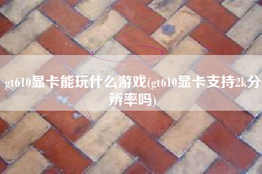 gt610显卡能玩什么游戏(gt610显卡支持2k分辨率吗)