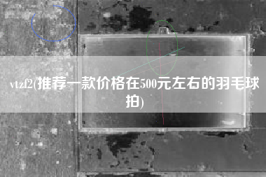 vtzf2(推荐一款价格在500元左右的羽毛球拍)