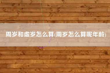周岁和虚岁怎么算(周岁怎么算呢年龄)