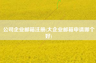 公司企业邮箱注册(大企业邮箱申请哪个好)