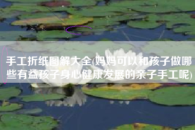手工折纸图解大全(妈妈可以和孩子做哪些有益孩子身心健康发展的亲子手工呢)