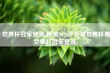 世界杯冠军预测(预测2020乒乓球世界杯男女单打冠军是谁)