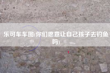 乐可车车图(你们愿意让自己孩子去钓鱼吗)