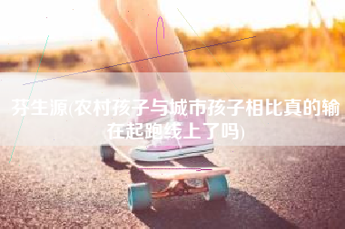 芬生源(农村孩子与城市孩子相比真的输在起跑线上了吗)