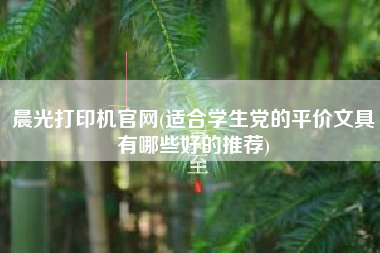 晨光打印机官网(适合学生党的平价文具有哪些好的推荐)