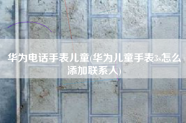 华为电话手表儿童(华为儿童手表3s怎么添加联系人)