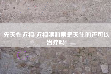 先天性近视(近视眼如果是天生的还可以治疗吗)