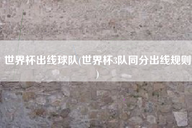 世界杯出线球队(世界杯3队同分出线规则)