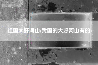 祖国大好河山(我国的大好河山有的)