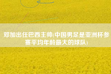 邓加出任巴西主帅(中国男足是亚洲杯参赛平均年龄最大的球队)