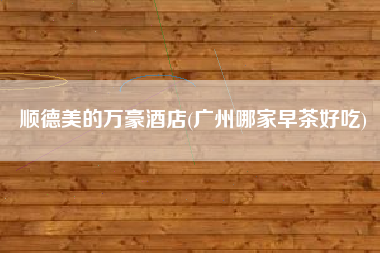 顺德美的万豪酒店(广州哪家早茶好吃)