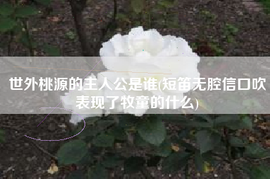 世外桃源的主人公是谁(短笛无腔信口吹表现了牧童的什么)