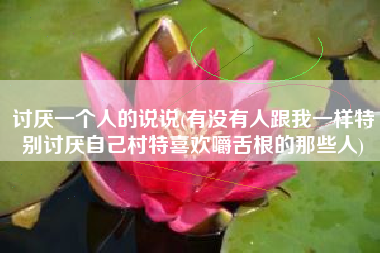 讨厌一个人的说说(有没有人跟我一样特别讨厌自己村特喜欢嚼舌根的那些人)