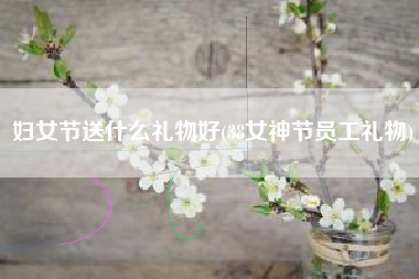 妇女节送什么礼物好(38女神节员工礼物)