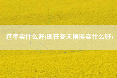 过年卖什么好(现在冬天摆摊卖什么好)