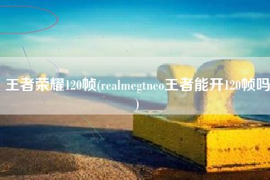 王者荣耀120帧(realmegtneo王者能开120帧吗)