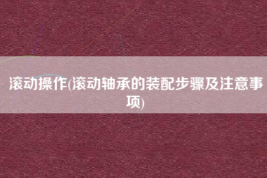 滚动操作(滚动轴承的装配步骤及注意事项)