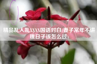 详细阅读:精品乱人乱XXXX国语对白(妻子常年不讲理日子该怎么过) 精品乱人乱XXXX国语对白(妻子常年不讲理日子该怎么过)