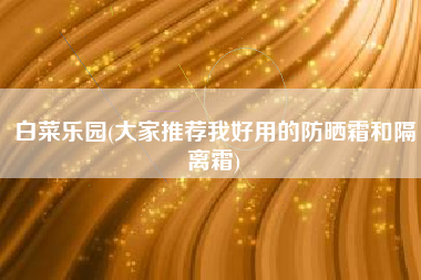 白菜乐园(大家推荐我好用的防晒霜和隔离霜)