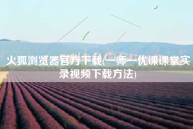 火狐浏览器官方下载(一师一优课课堂实录视频下载方法)
